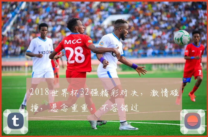 2018世界杯32强精彩对决，激情碰撞，悬念重重，不容错过