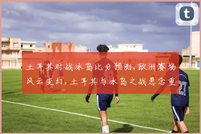 土耳其对战冰岛比分预测,欧洲赛场风云变幻,土耳其与冰岛之战悬念重重,谁将问鼎