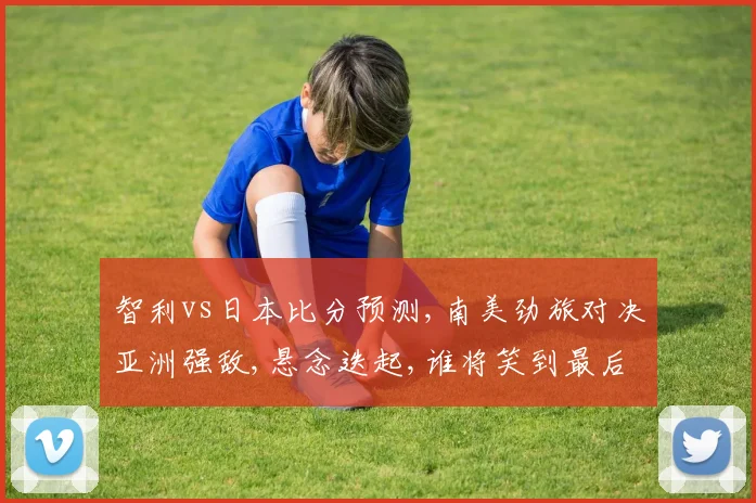 智利vs日本比分预测,南美劲旅对决亚洲强敌,悬念迭起,谁将笑到最后