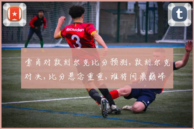 索肖对敦刻尔克比分预测,敦刻尔克对决,比分悬念重重,谁将问鼎巅峰