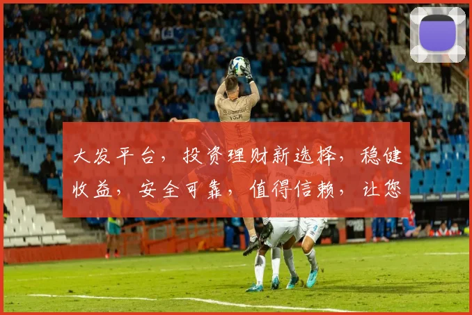 大发平台，投资理财新选择，稳健收益，安全可靠，值得信赖，让您财富增值无忧。